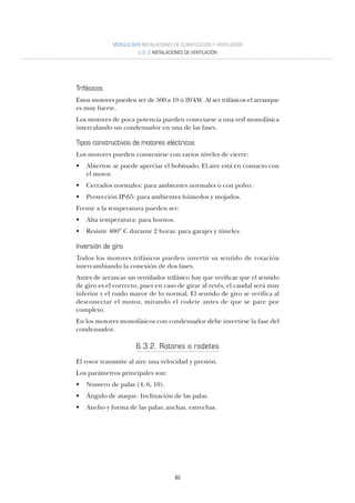 80
MÓDULO SEIS INSTALACIONES DE CLIMATIZACIÓN Y VENTILACIÓN
U.D. 2 INSTALACIONES DE VENTILACIÓN
Trifásicos
Estos motores pueden ser de 500 a 10 ó 20 kW. Al ser trifásicos el arranque
es muy fuerte.
Los motores de poca potencia pueden conectarse a una red monofásica
intercalando un condensador en una de las fases.
Tipos constructivos de motores eléctricos
Los motores pueden construirse con varios niveles de cierre:
• Abiertos: se puede apreciar el bobinado. El aire está en contacto con
el motor.
• Cerrados normales: para ambientes normales o con polvo.
• Protección IP-65: para ambientes húmedos y mojados.
Frente a la temperatura pueden ser:
• Alta temperatura: para hornos.
• Resistir 400° C durante 2 horas: para garajes y túneles.
Inversión de giro
Todos los motores trifásicos pueden invertir su sentido de rotación
intercambiando la conexión de dos fases.
Antes de arrancar un ventilador trifásico hay que verificar que el sentido
de giro es el correcto, pues en caso de girar al revés, el caudal será muy
inferior y el ruido mayor de lo normal. El sentido de giro se verifica al
desconectar el motor, mirando el rodete antes de que se pare por
completo.
En los motores monofásicos con condensador debe invertirse la fase del
condensador.
6.3.2. Rotores o rodetes
El rotor transmite al aire una velocidad y presión.
Los parámetros principales son:
• Numero de palas (4, 6, 10).
• Ángulo de ataque. Inclinación de las palas.
• Ancho y forma de las palas: anchas, estrechas.
 