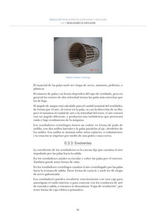 81
MÓDULO SEIS INSTALACIONES DE CLIMATIZACIÓN Y VENTILACIÓN
U.D. 2 INSTALACIONES DE VENTILACIÓN
Rodete ventilador centrifugo
El material de las palas suele ser chapa de acero, aluminio, poliéster, o
plásticos.
El número de palas y su forma dependen del tipo de ventilado, pero en
general los rotores de alta velocidad tienen las palas más estrechas que
los de baja.
El ángulo de ataque está calculado para el caudal nominal del ventilador,
de forma que el aire, al entrar en la pala, va con la dirección de su filo,
pero si variamos el caudal de aire o la velocidad del rotor, el aire entrará
con un ángulo diferente, y producirá una turbulencia que provocará
ruido y bajo rendimiento de la máquina.
Los ventiladores centrífugos tienen un rodete en forma de jaula de
ardilla, con dos anillos laterales y la palas paralelas al eje, alrededor de
los anillos. Los anillos se montan sobre unos cojinetes, o rodamientos,
y la rotación se imprime por medio de una polea y una correa.
6.3.3. Envolventes
La envolvente de los ventiladores es la carcasa fija que canaliza el aire
impulsado por las palas hacia la salida.
En los ventiladores axiales es circular y cubre las palas por el exterior.
También puede tener forma de tubo.
En los ventiladores centrífugos canaliza el aire centrifugado por las palas
hacia la ventana de salida. Tiene forma de caracol, y suele ser de chapa
de acero galvanizada.
Los ventiladores pueden recubrirse exteriormente con una caja para
amortiguar el ruido interior, o para conectar con los conductos de aire
de entrada y salida, y entonces se denominan “Cajas de ventilación”, por
tener forma de caja cúbica o prismática.
 
