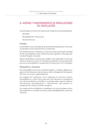 89
MÓDULO SEIS INSTALACIONES DE CLIMATIZACIÓN Y VENTILACIÓN
U.D. 2 INSTALACIONES DE VENTILACIÓN
8. AVERÍAS Y MANTENIMIENTO DE INSTALACIONES
DE VENTILACIÓN
Las principales averías en los sistemas de ventilación son producidas por:
Suciedad.
Desequilibrado y vibraciones.
Averías eléctricas.
Suciedad
La suciedad es una acumulación de partículas arrastradas por el aire que
se depositan en los elementos de la conducción.
Las instalaciones de ventilación se ensucian mucho por la gran cantidad
de aire que desplazan, sobre todo las bocas de captación y descarga, que
conviene limpiar a menudo.
Aparte del problema sanitario que conlleva estar respirando un aire que
atraviesa elementos sucios, la suciedad acumulada en piezas giratorias
provoca su desequilibrio y la aparición de vibraciones en el ventilador.
Desequilibrios y vibraciones
Si se desequilibra el rotor por suciedad, desgaste, o romperse algún trozo,
aparecen las vibraciones, que provocan ruido, el desgaste de los cojinetes
del rotor y su rotura o agarrotamiento.
Los equipos de ventilación, al ser máquinas en rotación, pueden
desequilibrarse y vibrar. Para evitar que esta vibración se transmita al
resto de la instalación o al edificio, se instalan sobre soportes elásticos
denominados amortiguadores o “silent-blocks”, que pueden ser
compuestos de caucho o muelles metálicos.
Los rodetes de los ventiladores se equilibran con unos contrapesos, pero
la suciedad que se acumula con el uso, puede desequilibrarlos, y provocar
vibración.
 