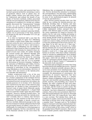 Newton’s work on series and asserted that New-
ton had a general method for calculating a variety
of geometric objects such as planar area, arc
length, volume, surface area, and center of grav-
ity. Undeterred, and without the benefit of any
details of Newton’s methods, Leibniz proceeded
with his own investigations. Influenced by Pascal’s
calculation of a moment of a circular arc, Leibniz
quickly discovered the “transmutation” formula
R x
0 y dx = xy −
R x
0 (x · dy/dx) dx. By the fall of 1673
he had used this identity to obtain his celebrated
series, π/4 = 1 − 1/3 + 1/5 − 1/7 + 1/9 − · · · . Al-
though his progress continued somewhat fitfully,
Leibniz was in possession of the basic skeleton
of calculus by the end of November 1675 [10, pp.
175, 187–200].
It is when we backtrack half a year that the
tale becomes tangled. In April 1675 Oldenburg
sent Leibniz a report from Collins that contained
Newton’s series for sin(x) and arcsin(x) as well as
James Gregory’s series for tan(x) and arctan(x).
Leibniz’s reply to Oldenburg was not candid: he
professed to have found no time to compare these
expansions with formulas he claimed to have ob-
tained several years earlier. He neither divulged
his avowed results nor followed through with
his promise of a further response. After Collins
and Oldenburg pressed the matter by conveying
the same series a second time, Leibniz offered
to share his infinite sum for π/4 in exchange
for derivations of Newton’s formulas. Yielding to
the entreaties of Oldenburg and Collins, Newton,
who likely had not previously heard of Leibniz,
consented to participate in the correspondence
using Oldenburg as an intermediary. His letter of
13 June 1676, now known as the Epistola prior,
was amicable and informative.
Leibniz reciprocated with a few of his own
discoveries, as he had promised. He also asked
for a further explanation of the methods Newton
employed in the calculation of series. This request
occasioned Newton’s second letter for Leibniz, the
Epistola posterior of 24 October 1676. Historians
who read between the lines of this nineteen page
manuscript are divided in their assessments of
Newton’s state of mind. Derek Whiteside speaks
of Newton’s “friendly helpfulness”. A. Rupert Hall
finds no word that would “upset the most tender
recipient.” However, Richard Westfall states, “An
unpleasant paranoia pervaded the Epistola poste-
rior.” Certainly there is evidence that Newton’s
guard was up. One sentence in the letter sent to
Oldenburg, for example, is heavily crossed out.
The less carefully obliterated passage in the copy
Newton retained reveals his admission that he had
not previously known of Leibniz’s series for π/4.
Additionally, by rendering two critical passages as
insoluble anagrams, Newton concealed the scope
of his fluxional calculus. In the cover letter for
Oldenburg that accompanied the Epistola poste-
rior, Newton declared his intention to terminate
the correspondence. Two days later, still brooding
on the matter, Newton directed Oldenburg, “Pray
let none of my mathematical papers be printed
wth
out my special licence.”
What Newton learned decades later was that
while he was crafting the Epistola posterior, me-
thodically deciding what to disclose and what
to secrete in code, Leibniz was back in London
rummaging through the hoard of documents that
Collins maintained. Leibniz emerged from the
archive with thirteen pages of notes concerning
the series expansions he found in Newton’s De
analysi, but he took away nothing pertaining to
Newton’s fluxional calculus, of which he had no
need, having already found an equivalent. A few
weeks later Newton, in one of the last letters he
would ever send to Collins, declared his intention
to keep his mathematical discoveries private, let-
ting them “ly by till I am out of ye
[the] way.”
Prudently steering clear of Newton’s ire, Collins
did not mention the access he had already grant-
ed Leibniz. For his part, Leibniz saw no need to
breathe a word of it. A long, quiet period was
broken in October 1684 when Leibniz staked his
claim to calculus by publishing his Nova method-
us pro maximis et minimis [18, pp. 121–131]. With
this paper, which did not allude to Newton, the
seeds of a poisonous priority dispute were sown.
In the words of Moritz Cantor, it “redounded to
the discredit of all concerned.”
Historians and sociologists of science have long
been fascinated with multiple discoveries—clusters
of similar or identical scientific advances that oc-
cur in close proximity if not simultaneously. Such
discoveries are even more noteworthy when they
exemplify the phenomenon of convergence—the
intersection of research trajectories that have
different initial directions. Throw in a priority
dispute, charges of plagiarism, and two men of ge-
nius, one vain, boastful, and unyielding, the other
prickly, neurotic, and unyielding, one a master of
intrigue, the other a human pit bull, each clam-
oring for bragging rights to so vital an advance
as calculus, and the result is a perfect storm. The
entire affair—the most notorious scientific dispute
in history—has been exhaustively scrutinized by
scholars. Three of the most prominent, Hall, West-
fall, and Joseph Hofmann, have given us thorough
analyses ([8], [20], [10], respectively). Now there
is a new account, The Calculus Wars, which, ac-
cording to its author, Jason Socrates Bardi, “is the
first book to tell the story of the calculus wars in
a popular form.” Passages such as “He [Leibniz]
began to read more Latin than a busload of pre-law
students at a debate camp” and “Newton became a
sort of Greta Garbo of the science world” attest to
the popular form of Bardi’s narrative. There is also
truth to Bardi’s priority claim: Westfall’s account
May 2009 Notices of the AMS 603
 
