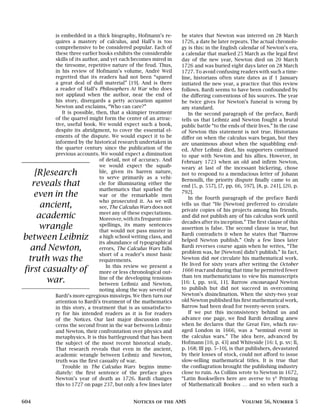 is embedded in a thick biography, Hofmann’s re-
quires a mastery of calculus, and Hall’s is too
comprehensive to be considered popular. Each of
these three earlier books exhibits the considerable
skills of its author, and yet each becomes mired in
the tiresome, repetitive nature of the feud. Thus,
in his review of Hofmann’s volume, André Weil
regretted that its readers had not been “spared
a great deal of dull material” [19]. And is there
a reader of Hall’s Philosophers At War who does
not applaud when the author, near the end of
his story, disregards a petty accusation against
Newton and exclaims, “Who can care?”
It is possible, then, that a skimpier treatment
of the quarrel might form the center of an attrac-
tive, useful book. We would expect such a book,
despite its abridgment, to cover the essential el-
ements of the dispute. We would expect it to be
informed by the historical research undertaken in
the quarter century since the publication of the
previous accounts. We would expect a diminution
[R]esearch
reveals that
even in the
ancient,
academic
wrangle
between Leibniz
and Newton,
truth was the
first casualty of
war.
of detail, not of accuracy. And
we would expect the squab-
ble, given its barren nature,
to serve primarily as a vehi-
cle for illuminating either the
mathematics that sparked the
war or the remarkable men
who prosecuted it. As we will
see, The Calculus Wars does not
meet any of these expectations.
Moreover, with its frequent mis-
spellings, its many sentences
that would not pass muster in
a high school writing class, and
its abundance of typographical
errors, The Calculus Wars falls
short of a reader’s most basic
requirements.
In this review we present a
more or less chronological out-
line of the developing tensions
between Leibniz and Newton,
noting along the way several of
Bardi’s more egregious missteps. We then turn our
attention to Bardi’s treatment of the mathematics
in this story, a treatment that is as unsatisfacto-
ry for his intended readers as it is for readers
of the Notices. Our last major discussion con-
cerns the second front in the war between Leibniz
and Newton, their confrontation over physics and
metaphysics. It is this battleground that has been
the subject of the most recent historical study.
That research reveals that even in the ancient,
academic wrangle between Leibniz and Newton,
truth was the first casualty of war.
Trouble in The Calculus Wars begins imme-
diately: the first sentence of the preface gives
Newton’s year of death as 1726. Bardi changes
this to 1727 on page 237, but only a few lines later
he states that Newton was interred on 28 March
1726, a date he later repeats. The actual chronolo-
gy is this: in the English calendar of Newton’s era,
a calendar that marked 25 March as the legal first
day of the new year, Newton died on 20 March
1726 and was buried eight days later on 28 March
1727. To avoid confusing readers with such a time-
line, historians often state dates as if 1 January
initiated the new year, a practice that this review
follows. Bardi seems to have been confounded by
the differing conventions of his sources. The year
he twice gives for Newton’s funeral is wrong by
any standard.
In the second paragraph of the preface, Bardi
tells us that Leibniz and Newton fought a brutal
public battle “to the ends of their lives.” In the case
of Newton this statement is not true. Historians
differ on when the calculus wars began, but they
are unanimous about when the squabbling end-
ed. After Leibniz died, his supporters continued
to spar with Newton and his allies. However, in
February 1723 when an old and infirm Newton,
weary at last of the incessant bickering, chose
not to respond to a mendacious letter of Johann
Bernoulli, the priority dispute finally came to an
end [5, p. 557], [7, pp. 66, 597], [8, p. 241], [20, p.
792].
In the fourth paragraph of the preface Bardi
tells us that “He [Newton] preferred to circulate
private copies of his projects among his friends,
and did not publish any of his calculus work until
decades after its inception.” The first clause of this
assertion is false. The second clause is true, but
Bardi contradicts it when he states that “Barrow
helped Newton publish.” Only a few lines later
Bardi reverses course again when he writes, “The
problem was, he [Newton] didn’t publish.” In fact,
Newton did not circulate his mathematical work.
He lived for sixty years after writing the October
1666 tract and during that time he permitted fewer
than ten mathematicians to view his manuscripts
[16: I, pp. xvii, 11]. Barrow encouraged Newton
to publish but did not succeed in overcoming
Newton’s disinclination. When the sixty-two year
old Newton published his first mathematical work,
Barrow had been dead for twenty-seven years.
If we put this inconsistency behind us and
advance one page, we find Bardi derailing anew
when he declares that the Great Fire, which rav-
aged London in 1666, was a “seminal event in
the calculus wars.” The idea here, advanced by
Hofmann [10, p. 43] and Whiteside [16: I, p. xv; II,
p. 168; III pp. 5–10], is that publishers, devastated
by their losses of stock, could not afford to issue
slow-selling mathematical titles. It is true that
the conflagration brought the publishing industry
close to ruin. As Collins wrote to Newton in 1672,
“Latin Booksellers here are averse to ye
Printing
of Mathematicall Bookes … and so when such a
604 Notices of the AMS Volume 56, Number 5
 