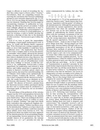 Coppy is offered, in stead of rewarding the Au-
thor they rather expect a Dowry with ye
Treatise.”
Nevertheless, there are compelling reasons for
rejecting the conclusion that Newton’s publishing
prospects were seriously impacted [6, pp. 71–73],
[20, p. 232]. For one thing, the indefatigable Collins
was not daunted. Thinking that Newton might be
encountering resistance to publication in Cam-
bridge, he offered his services in London: “I shall
most willingly affoard my endeavour to have it
well done here.” Deploying a procrastinator’s ar-
mamentarium of excuses to avoid publication—a
need for revision, a wish to further develop the
material, a shortage of time due to the demands
of other activities—Newton never gave Collins the
chance.
Even if we were to grant the impossibility
of bringing a book-length mathematical work to
press, we would still dismiss Bardi’s argument
that, “If he [Newton] were writing a popular pam-
phlet or clever little handbill, it could have been
a different story.” The implication that Newton
had to write a weighty tome to secure his priority
is untenable: when Leibniz advanced his priority
claim, a six page article did the job. Newton could
have taken a similarly decisive step. Moreover, his
Lucasian salary was generous and he did not even
depend on it; the cost of self-publication would
have been “trifling” to Newton, as Hall has not-
ed [8, p. 22]. Additionally, Newton had a certain
opportunity for publication and refused it. Both
Barrow and Collins urged him to append his De
analysi to Barrow’s Lectiones opticæ, which was
going to press, the Great Fire notwithstanding. On
12 February 1670 Collins wrote optimistically to
James Gregory, “I believe Mr. Newton… will give
way to have it printed with Mr. Barrows Lectures.”
Alas, the young Newton was as obstinate as the
old Newton, who boasted, “They could not get me
to yield.” The absence of Newton’s calculus from
the Barrovian lectures Leibniz purchased during
his first visit to London must be attributed to a
Newtonian quirk of character, not an incendiary
twist of fate.
The next phase of the prehistory of the calculus
dispute was the 1676 correspondence between the
two future adversaries. Referring to the Epistola
prior, Bardi writes, “There was nothing in the letter
that was not already known to Leibniz in some
form or another. Nothing.” One page later Bardi
flatly contradicts this unequivocal, emphatic dec-
laration when he admits, “Leibniz was blown away
by the Epistola prior.” Indeed, as we have observed,
there was a great deal Leibniz could have learned
about infinite series from Newton in 1676. The
gap between them was made even more apparent
by the Epistola posterior. In an astonishing display
of one-upmanship, Newton pointed out that, for
suitable choices of its parameters, the rational
function 1/(e + fz + gz2
) provides not only the
series communicated by Leibniz, but also “this
series
1 +
1
3
−
1
5
−
1
7
+
1
9
+
1
11
−
1
13
−
1
15
etc.
for the length [π/(2
√
2)] of the quadrantal arc of
which the chord is unity.” Bardi reports that New-
ton was “superlative with his praise” of Leibniz in
the Epistola posterior.Although the quotations Bar-
di provides do contain superlatives, they merely
demonstrate that when the normally plainspo-
ken Newton was on his best behavior, he was
capable of embroidering his formal correspon-
dence with the customary encomiums of the era.
By not delving deeper, Bardi leaves his readers
with the wrong impression. Immediately follow-
ing the quoted superlatives, Newton continued,
“[Leibniz’s] letter… leads us also to hope for very
great things from him.” Having pinged our faint
praise radar, Newton follows through with an un-
surpassable masterpiece of the art of damning:
“Because three methods of arriving at series of
that kind had already become known to me, I could
scarcely expect a new one to be communicated.”
To ensure that Collins was not misled by the cor-
respondence, Newton confided privately, “As for
ye
apprehension yt
[that] M. Leibniz’s method may
be more general or more easy then [sic] mine, you
will not find any such thing.… As for ye
method
of Transmutations in general, I presume he has
made further improvements then [sic] others have
done, but I dare say all that can be done by it may
be done better without it.” To Oldenburg Newton
confessed a fear that he had been “too severe in
taking notice of some oversights in M. Leibniz let-
ter.” Nevertheless, Newton could not refrain from
adding, “But yet they being I think real oversights
I suppose he cannot be offended at it.”
Six serene years followed this exchange. Em-
ployment brought Leibniz to provincial Germany
where he was occupied with the mundane duties
of his position, Librarian to the Duke of Hanover.
In Newton’s case, near isolation resulted from the
deaths of Barrow and Oldenburg in quick succes-
sion in 1677. Preferring total isolation, Newton
lost no time severing his correspondence with
Collins. As he later explained, “I began for the
sake of a quiet life to decline correspondencies
by Letters about Mathematical & Philosophical
matters finding them [sic] tend to disputes and
controversies.” His tranquility received a jolt in
mid-June 1684 when he received a presentation
copy of Exercitatio Geometrica, a fifty page tract
authored by David Gregory, nephew of the de-
ceased James Gregory (whose unpublished papers
were the source of much of the material). The Ex-
ercitatio contained several of Newton’s results as
well as an announcement that more would follow.
Newton reacted with alacrity to this new threat
to his priority. To secure his right of first discovery,
May 2009 Notices of the AMS 605
 
