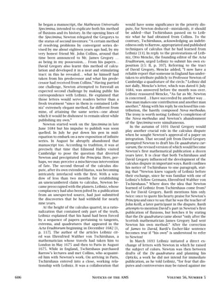 he began a manuscript, the Matheseos Universalis
Specimina, intended to explicate both his method
of fluxions and its history. In the opening lines of
the Specimina, Newton relegated the Gregorys to
the status of second inventors: “A certain method
of resolving problems by convergent series de-
vised by me about eighteen years ago had, by my
very honest friend Mr. John Collins, around that
time been announced to Mr. James Gregory …
as being in my possession.… From his papers…
David Gregory also learnt this method of calcu-
lation and developed it in a neat and stimulating
tract: in this he revealed… what he himself had
taken from his predecessor and what his prede-
cessor had received from Collins.” Having parried
one challenge, Newton attempted to forestall an
expected second challenge by making public his
correspondence with Leibniz. He explained that
those letters would serve readers better than a
fresh treatment “since in them is contained Leib-
niz’ extremely elegant method, far different from
mine, of attaining the same series—one about
which it would be dishonest to remain silent while
publishing my own.”
Newton started work on the Specimina in late
June 1684 but his impulse to publish was soon
quelled. In July he put down his pen in mid-
equation to embark on a new exposition of infinite
series. In August he abruptly abandoned that
manuscript too. According to tradition, it was at
precisely that time that Edmond Halley visited
Cambridge to pose the question that diverted
Newton and precipitated the Principia. Here, per-
haps, we may perceive a mischievous intervention
of fate. The second thread of the calculus dis-
pute, after its own extended hiatus, was becoming
intricately interlaced with the first. With a win-
dow of less than two months for establishing
an unencumbered claim to calculus, Newton be-
came preoccupied with the planets. Leibniz, whose
complacency had also been jolted by a publication
from an unexpected source, had just submitted
the discoveries that he had withheld for nearly
nine years.
At the height of the calculus quarrel, in a ratio-
nalization that contained only part of the truth,
Leibniz explained that his hand had been forced
by a sequence of papers pertaining to tangents,
extrema, and quadratures that appeared in the
Acta Eruditorum beginning in December 1682 [1,
p. 117]. The author of the articles Leibniz cit-
ed was Ehrenfried Walther von Tschirnhaus, a
mathematician whose travels had taken him to
London in May 1675 and then to Paris in August
1675. While in England, Tschirnhaus purchased
Barrow’s lectures and met Collins, who acquaint-
ed him with Newton’s work. On arriving in Paris,
Tschirnhaus entered into a close, working rela-
tionship with Leibniz. It was a collaboration that
would have some significance in the priority dis-
pute, for Newton deduced—mistakenly, it should
be added—that Tschirnhaus passed on to Leib-
niz what he had obtained from Collins. To the
contrary, Tschirnhaus, acknowledging an indebt-
edness only to Barrow, appropriated and published
techniques of calculus that he had learned from
Leibniz [11]. In reply to the protestations of Leib-
niz, Otto Mencke, the founding editor of the Acta
Eruditorum, urged Leibniz to submit his own ex-
position [15: II, p. 397]. Referring to the tract
of David Gregory, Mencke added, “I now have a
reliable report that someone in England has under-
taken to attribute publicly to Professor Newton of
Cambridge a quadrature of the circle.” Leibniz did
not dally. Mencke’s letter, which was dated 6 July
1684, was answered before the month was over.
Leibniz reassured Mencke, “As far as Mr. Newton
is concerned… I have succeeded by another way…
One man makes one contribution and another man
another.” Along with his reply he enclosed his con-
tribution, the hastily composed Nova methodus.
The irony is worth noting: Leibniz’s completion of
the Nova methodus and Newton’s abandonment
of the Specimina were simultaneous.
In the autumn of 1691 David Gregory would
play another crucial role in the calculus dispute
when he sought Newton’s approval of a paper on
integration. That second jolt from David Gregory
prompted Newton to draft his De quadratura cur-
varum, the revised version of which would become
Newton’s first mathematical publication a dozen
years later. It is clear that both Tschirnhaus and
David Gregory influenced the development of the
calculus dispute in important ways. Bardi confines
his notice of Tschirnhaus to one paragraph, stat-
ing that “Newton knew vaguely of Leibniz before
their exchange, since he was familiar with one of
Leibniz’s fellow Germans, Ehrenfried Walther von
Tschirnhaus.” Where does the idea that Newton
learned of Leibniz from Tschirnhaus come from?
As for David Gregory, Bardi mentions him only
twice: once to quote his hearty praise for Newton’s
Principia and once to say that he was the teacher of
John Keill, a later participant in the dispute. Bardi
attempts to mention David’s part in Newton’s first
publication of fluxions, but botches it by stating
that the De quadratura came about “only after the
Scottish mathematician James Gregory had sent
Newton his own method.” After the correction
of James to David, Bardi’s Escher-like sentence
becomes true if “his own” is understood to refer
to Newton!
In March 1693 Leibniz initiated a direct ex-
change of letters with Newton in which he raised
the subject of colors. Newton was then between
drafts of the De quadratura and planning his
Opticks, a work he did not intend for immediate
publication, as he told Leibniz, “for fear that dis-
putes and controversies may be raised against me
606 Notices of the AMS Volume 56, Number 5
 