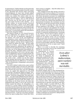 by ignoramuses.” (Robert Hooke was the particular
ignoramus Newton had in mind.) Given the remark
in the Specimina that Newton made concerning
acknowledgment, he must have already judged
Leibniz to be dishonest. Nevertheless, his letter to
Leibniz was cordial. This surface amity was not
seriously disturbed by a reckless insinuation of
Nicolas Fatio de Duillier, who in 1699 declared
that “Newton was the first and by many years
the most senior inventor of the calculus… As to
whether Leibniz, its second inventor, borrowed
anything from him, I prefer to let those judge
who have seen Newton’s letters.” By being the first
to publicly suggest plagiarism, Fatio is historically
noteworthy, but he was not “a key player in the cal-
culus wars,” as asserted by Bardi, who nonetheless
consistently misspells Duillier.
The death of Hooke in 1703 cleared Newton’s
path to publication: his Opticks went to press
in 1704 with the De quadratura appended. In
the January 1705 issue of the Acta Eruditorum,
an anonymous review authored by Leibniz pro-
claimed, “Instead of the Leibnizian differences, Mr.
Newton employs, and has always employed flux-
ions, which are almost the same… He has made
elegant use of these… just as Honoré Fabri in his
Synopsis geometrica substituted the progress of
motions for the method of Cavalieri.” Here, for the
first time, one of the disputants had publicly dis-
paraged the other. Although Leibniz would deny
both his authorship of the review and any impu-
tation of plagiarism, Newton recognized both the
style and the insult. Writing anonymously many
years later, Newton complained, “The sense of
the words is that… Leibniz was the first author
of this method and Newton had it from Leibniz,
substituting fluxions for differences.” To Newton,
“This Accusation gave a Beginning to this present
Controversy.”
Even after Leibniz’s indiscretion, open warfare
was not inevitable. Had it not been for John Keill,
the future Savilian Professor of Astronomy at Ox-
ford, Newton may never have seen the offending
review. In a paper that appeared in 1710, Keill
asserted that “beyond any shadow of doubt” New-
ton first discovered the “celebrated arithmetic of
fluxions.” Keill then charged that “the same arith-
metic… was afterwards published by Mr Leibniz in
the Acta Eruditorum having changed the name and
the symbolism.” Because Keill and Leibniz were
both fellows of the Royal Society, the body that
published Keill’s paper, it was to the Society that
Leibniz turned for redress. By demanding a re-
traction [15: V, p.96], Leibniz crossed the point of
no return, for Newton was the Society’s president.
Keill defended himself by directing Newton to the
insinuations Leibniz had inserted into his 1705
review of Opticks. Newton advised the secretary of
the Royal Society, “I had not seen those passages
before but upon reading them I found that I have
more reason to complain… than Mr Leibniz has to
complain of Mr Keill.”
And complain Newton did. Having convened a
committee of the Society in March 1712 to investi-
gate the priority issue, he furnished the committee
with those documents necessary for establishing
his priority. He also drafted the report of the com-
mittee and had the Society print the report in the
form of a book, the Commercium Epistolicum, for
international circulation. His conclusion was that
“Mr Newton was the first inventor [of the calculus]
and… Mr Keill in asserting the same has been
noways injurious to Mr Leibniz.” A few years lat-
er, Newton composed and published the lengthy
Account of the Book entituled Commercium Epis-
tolicum, which he also translated into Latin for the
benefit of continental mathematicians. Unstinting
in his efforts, Newton had De Moivre prepare a
French version, saw to its publication, and ar-
ranged for its positive review. Not yet assuaged
some six years after the death of Leibniz, Newton
modified the Commercium so that his priority was
even more evident in its second edition. “Finally,
Newton was the prolific author his contemporaries
had wanted him to be for so many years,” Bardi
quips in his best line.
There is no need to describe the remaining
battles, but one further error in The Calculus Wars
Even after
Leibniz’s
indiscretion,
open warfare
was not
inevitable.
should be corrected. In 1713
a condemnation of Newton
known as the Charta Volans
circulated widely. To buttress
his charge of plagiarism, the
anonymous author of the Char-
ta Volans quoted from a letter
written by an unnamed “lead-
ing mathematician” (primarii
Mathematici), who referred to
an article written by a “certain
eminent mathematician” (emi-
nente quodam Mathematico). It
is a measure of the tedium of
the priority dispute that we must distinguish be-
tween two translated adjectives that are so similar.
Despite all the subterfuge, the authorship of the
Charta Volans was never in doubt: everybody knew
that it had been penned by Leibniz. Because the
referenced article was written by Johann Bernoulli,
the identity of the “eminent” mathematician was
not a mystery either. That left only the “leading”
mathematician in question and before long there
was a prime suspect. To quote Hall [8, p. 200],
“When [Johann] Bernoulli’s identity as the ‘lead-
ing mathematician’… began to be guessed… the
joke went around that he had praised himself as
the ‘very eminent mathematician.’” Bardi loses his
way in this comedy of concealed identities, stating,
“Leibniz would later be mocked for calling himself
an eminent mathematician.”
May 2009 Notices of the AMS 607
 