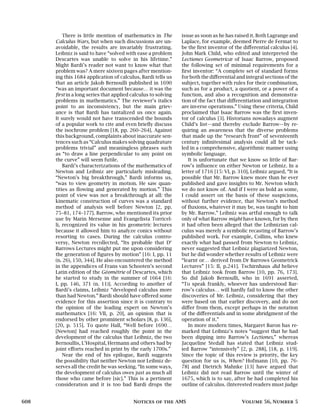There is little mention of mathematics in The
Calculus Wars, but when such discussions are un-
avoidable, the results are invariably frustrating.
Leibniz is said to have “solved with ease a problem
Descartes was unable to solve in his lifetime.”
Might Bardi’s reader not want to know what that
problem was? A mere sixteen pages after mention-
ing this 1684 application of calculus, Bardi tells us
that an article Jakob Bernoulli published in 1690
“was an important document because… it was the
first in a long series that applied calculus to solving
problems in mathematics.” The reviewer’s italics
point to an inconsistency, but the main griev-
ance is that Bardi has tantalized us once again.
It surely would not have transcended the bounds
of a popular work to cite and even briefly discuss
the isochrone problem [18, pp. 260–264]. Against
this background, complaints about inaccurate sen-
tences such as “Calculus makes solving quadrature
problems trivial” and meaningless phrases such
as “to draw a line perpendicular to any point on
the curve” will seem futile.
Bardi’s characterizations of the mathematics of
Newton and Leibniz are particularly misleading.
“Newton’s big breakthrough,” Bardi informs us,
“was to view geometry in motion. He saw quan-
tities as flowing and generated by motion.” This
point of view was not a breakthrough at all: the
kinematic construction of curves was a standard
method of analysis well before Newton [2, pp.
75–81, 174–177]. Barrow, who mentioned its prior
use by Marin Mersenne and Evangelista Torricel-
li, recognized its value in his geometric lectures
because it allowed him to analyze conics without
resorting to cases. During the calculus contro-
versy, Newton recollected, “Its probable that Dr
Barrows Lectures might put me upon considering
the generation of figures by motion” [16: I, pp. 11
(n. 26), 150, 344]. He also encountered the method
in the appendices of Frans van Schooten’s second
Latin edition of the Géométrie of Descartes, which
he started to study in the summer of 1664 [16:
I, pp. 146, 371 (n. 11)]. According to another of
Bardi’s claims, Leibniz “developed calculus more
than had Newton.” Bardi should have offered some
evidence for this assertion since it is contrary to
the opinion of the leading expert on Newton’s
mathematics [16: VII, p. 20], an opinion that is
endorsed by other prominent scholars [8, p. 136],
[20, p. 515]. To quote Hall, “Well before 1690…
[Newton] had reached roughly the point in the
development of the calculus that Leibniz, the two
Bernoullis, L’Hospital, Hermann and others had by
joint efforts reached in print by the early 1700s.”
Near the end of his epilogue, Bardi suggests
the possibility that neither Newton nor Leibniz de-
serves all the credit he was seeking. “In some ways,
the development of calculus owes just as much all
those who came before [sic].” This is a pertinent
consideration and it is too bad Bardi drops the
issue as soon as he has raised it. Both Lagrange and
Laplace, for example, deemed Pierre de Fermat to
be the first inventor of the differential calculus [4].
John Mark Child, who edited and interpreted the
Lectiones Geometricæ of Isaac Barrow, proposed
the following set of minimal requirements for a
first inventor: “A complete set of standard forms
for both the differential and integral sections of the
subject, together with rules for their combination,
such as for a product, a quotient, or a power of a
function, and also a recognition and demonstra-
tion of the fact that differentiation and integration
are inverse operations.” Using these criteria, Child
proclaimed that Isaac Barrow was the first inven-
tor of calculus [3]. Historians nowadays augment
Child’s list—and thereby exclude Barrow—by re-
quiring an awareness that the diverse problems
that made up the “research front” of seventeenth
century infinitesimal analysis could all be tack-
led in a comprehensive, algorithmic manner using
symbolic language.
It is unfortunate that we know so little of Bar-
row’s influence on either Newton or Leibniz. In a
letter of 1716 [15: VI, p. 310], Leibniz argued, “It is
possible that Mr. Barrow knew more than he ever
published and gave insights to Mr. Newton which
we do not know of. And if I were as bold as some,
I could assert on the basis of these suspicions,
without further evidence, that Newton’s method
of fluxions, whatever it may be, was taught to him
by Mr. Barrow.” Leibniz was artful enough to talk
only of what Barrow might have known, for by then
it had often been alleged that the Leibnizian cal-
culus was merely a symbolic recasting of Barrow’s
published work. For example, Collins, who knew
exactly what had passed from Newton to Leibniz,
never suggested that Leibniz plagiarized Newton,
but he did wonder whether results of Leibniz were
“learnt or… derived from Dr Barrows Geometrick
Lectures” [15: II, p.241]. Tschirnhaus did believe
that Leibniz took from Barrow [10, pp. 76, 173].
So did Jakob Bernoulli, who in 1691 asserted,
“To speak frankly, whoever has understood Bar-
row’s calculus… will hardly fail to know the other
discoveries of Mr. Leibniz, considering that they
were based on that earlier discovery, and do not
differ from them, except perhaps in the notation
of the differentials and in some abridgment of the
operation of it.”
In more modern times, Margaret Baron has re-
marked that Leibniz’s notes “suggest that he had
been dipping into Barrow’s Lectiones,” whereas
Jacqueline Stedall has stated that Leibniz stud-
ied Barrow “intensively” [2, p. 288], [18, p. 119].
Since the topic of this review is priority, the key
question for us is, When? Hofmann [10, pp. 76-
78] and Dietrich Mahnke [13] have argued that
Leibniz did not read Barrow until the winter of
1675, which is to say, after he had completed his
outline of calculus. (Interested readers must judge
608 Notices of the AMS Volume 56, Number 5
 