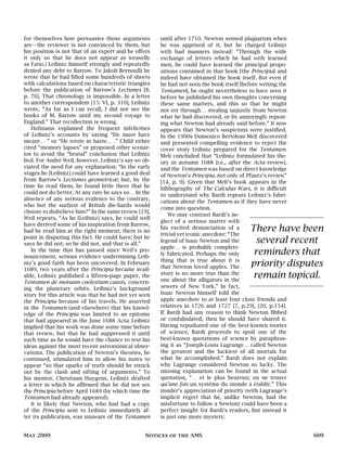 for themselves how persuasive those arguments
are—the reviewer is not convinced by them, but
his position is not that of an expert and he offers
it only so that he does not appear as weaselly
as Fatio.) Leibniz himself strongly and repeatedly
denied any debt to Barrow. To Jakob Bernoulli he
wrote that he had filled some hundreds of sheets
with calculations based on characteristic triangles
before the publication of Barrow’s Lectiones [8,
p. 76]. That chronology is impossible. In a letter
to another correspondent [15: VI, p. 310], Leibniz
wrote, “As far as I can recall, I did not see the
books of M. Barrow until my second voyage to
England.” That recollection is wrong.
Hofmann explained the frequent infelicities
of Leibniz’s accounts by saying “He must have
meant… ” or “He wrote in haste… .” Child either
cited “memory lapses” or proposed other scenar-
ios to avoid the “brutal” conclusion that Leibniz
lied. For André Weil, however, Leibniz’s say-so ob-
viated the need for any explanation: “In the early
stages he [Leibniz] could have learned a good deal
from Barrow’s Lectiones geometricæ; but, by the
time he read them, he found little there that he
could not do better. At any rate he says so… In the
absence of any serious evidence to the contrary,
who but the surliest of British die-hards would
choose to disbelieve him?” In the same review [19],
Weil repeats, “As he [Leibniz] says, he could well
have derived some of his inspiration from Barrow,
had he read him at the right moment; there is no
point in disputing this fact. He could have; but he
says he did not; so he did not, and that is all.”
In the time that has passed since Weil’s pro-
nouncement, serious evidence undermining Leib-
niz’s good faith has been uncovered. In February
1689, two years after the Principia became avail-
able, Leibniz published a fifteen-page paper, the
Tentamen de motuum coelestium causis, concern-
ing the planetary orbits. Leibniz’s background
story for this article was that he had not yet seen
the Principia because of his travels. He asserted
in the Tentamen (and elsewhere) that his knowl-
edge of the Principia was limited to an epitome
that had appeared in the June 1688 Acta. Leibniz
implied that his work was done some time before
that review, but that he had suppressed it until
such time as he would have the chance to test his
ideas against the most recent astronomical obser-
vations. The publication of Newton’s theories, he
continued, stimulated him to allow his notes to
appear “so that sparks of truth should be struck
out by the clash and sifting of arguments.” To
his mentor, Christiaan Huygens, Leibniz drafted
a letter in which he affirmed that he did not see
the Principia before April 1689 (by which time the
Tentamen had already appeared).
It is likely that Newton, who had had a copy
of the Principia sent to Leibniz immediately af-
ter its publication, was unaware of the Tentamen
until after 1710. Newton sensed plagiarism when
he was apprised of it, but he charged Leibniz
with bad manners instead: “Through the wide
exchange of letters which he had with learned
men, he could have learned the principal propo-
sitions contained in that book [the Principia] and
indeed have obtained the book itself. But even if
he had not seen the book itself [before writing the
Tentamen], he ought nevertheless to have seen it
before he published his own thoughts concerning
these same matters, and this so that he might
not err through… stealing unjustly from Newton
what he had discovered, or by annoyingly repeat-
ing what Newton had already said before.” It now
appears that Newton’s suspicions were justified.
In the 1990s Domenico Bertoloni Meli discovered
and presented compelling evidence to reject the
cover story Leibniz prepared for the Tentamen.
Meli concluded that “Leibniz formulated his the-
ory in autumn 1688 [i.e., after the Acta review],
and the Tentamen was based on direct knowledge
of Newton’s Principia, not only of Pfautz’s review”
[14, p. 9]. Given that Meli’s book appears in the
bibliography of The Calculus Wars, it is difficult
to understand why Bardi repeats Leibniz’s fabri-
cations about the Tentamen as if they have never
come into question.
There have been
several recent
reminders that
priority disputes
remain topical.
We may contrast Bardi’s ne-
glect of a serious matter with
his excited denunciation of a
trivial yet iconic anecdote: “The
legend of Isaac Newton and the
apple… is probably complete-
ly fabricated. Perhaps the only
thing that is true about it is
that Newton loved apples. The
story is no more true than the
one about the alligators in the
sewers of New York.” In fact,
Isaac Newton himself told the
apple anecdote to at least four close friends and
relatives in 1726 and 1727 [7, p.29], [20, p.154].
If Bardi had any reason to think Newton fibbed
or confabulated, then he should have shared it.
Having repudiated one of the best-known stories
of science, Bardi proceeds to spoil one of the
best-known quotations of science by paraphras-
ing it as “Joseph-Louis Lagrange… called Newton
the greatest and the luckiest of all mortals for
what he accomplished.” Bardi does not explain
why Lagrange considered Newton so lucky. The
missing explanation can be found in the actual
quotation, “… et le plus heureux; on ne trouve
qu’une fois un système du monde à établir.” This
insider’s appreciation of priority (with Lagrange’s
implicit regret that he, unlike Newton, had the
misfortune to follow a Newton) could have been a
perfect insight for Bardi’s readers, but instead it
is just one more mystery.
May 2009 Notices of the AMS 609
 