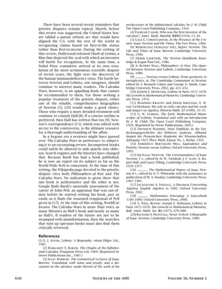 There have been several recent reminders that
priority disputes remain topical. Shortly before
this review was suggested, the United States Sen-
ate tabled a patent reform act that would have
aligned the U.S. with the rest of the world in
recognizing claims based on first-to-file status
rather than first-to-invent. During the writing of
this review, Hollywood released Flash of Genius, a
film that depicted the zeal with which an inventor
will battle for recognition. At the same time, a
Nobel Prize committee arrived at its own reso-
lution of the most acrimonious scientific dispute
of recent years, the fight over the discovery of
the human immunodeficiency virus. The battle be-
tween Newton and Leibniz, one imagines, should
continue to interest many readers. The Calculus
Wars, however, is an appalling book that cannot
be recommended to them. For those seeking a
popular treatment of the priority dispute, either
one of the reliable, comprehensive biographies
of Newton [5], [20] would make a good choice.
Those who require a more detailed treatment will
continue to consult Hall [8]. If a concise outline is
preferred, then Hall has written that too [9]. New-
ton’s correspondence [15], which was edited with
an eye to the controversy, is the ultimate resource
for a thorough understanding of the affair.
In a bygone era a reviewer might have passed
over The Calculus Wars in preference to subject-
ing it to an excoriating review. Incompetent books
could safely be allowed to sink quietly into obliv-
ion. Search engines and the Internet have changed
that. Because Bardi has had a book published,
he is now an expert on its subject as far as the
World Wide Web is concerned. At the time of this
writing, the Wikipedia page devoted to the priority
dispute cites both Philosophers at War and The
Calculus Wars. No indication is given there that
one book is authoritative and the other is not.
Google finds Bardi’s unseemly assessment of the
career of John Pell, an appraisal that was out-of-
date before he started writing his book, just as
easily as it finds the reasoned reappraisal of Pell
given in [17]. At the time of this writing, WorldCat
locates The Calculus Wars in more than twice as
many libraries as Meli’s book and nearly as many
as Hall’s. If readers of the future are not to be
swamped with misinformation, then the searches
that turn up specious books must also find them
critically reviewed.
References
[1] E. J. Aiton, Leibniz: A Biography, Adam Hilger Ltd.,
1985.
[2] Margaret E. Baron, The Origins of the Infinites-
imal Calculus, Pergamon Press Ltd, 1969. (Reprinted by
Dover Publications Inc., 1987.)
[3] Isaac Barrow, The Geometrical Lectures of Isaac
Barrow; Translated, with notes and proofs, and a dis-
cussion on the advance made therein of the work of his
predecessors in the infinitesimal calculus, by J. M. Child,
The Open Court Publishing Company, 1916.
[4] Florian Cajori, Who was the first inventor of the
calculus?, Amer. Math. Monthly XXVI (1919), 15–20.
[5] Gale E. Christianson, In the Presence of the Cre-
ator: Isaac Newton and His Times, The Free Press, 1984.
[6] Mordechai Feingold (ed.), Before Newton: The
Life and Times of Isaac Barrow, Cambridge University
Press, 1990.
[7] Derek Gjertsen, The Newton Handbook, Rout-
ledge & Kegan Paul Ltd., 1986.
[8] A. Rupert Hall, Philosophers At War: The Quar-
rel Between Newton and Leibniz, Cambridge University
Press, 1980.
[9] , Newton versus Leibniz: from geometry to
metaphysics, in The Cambridge Companion to Newton,
edited by I. Bernard Cohen and George E. Smith, Cam-
bridge University Press, 2002, pp. 431–454.
[10] Joseph E. Hofmann, Leibniz in Paris 1672–1676:
His Growth to Mathematical Maturity, Cambridge Univer-
sity Press, 1974.
[11] Manfred Kracht and Erwin Kreyszig, E. W.
von Tschirnhaus: His role in early calculus and his work
and impact on algebra, Historia Math. 17 (1990), 16–35.
[12] G. W. Leibniz, The Early Mathematical Manu-
scripts of Leibniz; Translated and with an Introduction
by J. M. Child, The Open Court Publishing Company,
1920. (Reprinted by Dover Publications, 2005.)
[13] Dietrich Mahnke, Neue Einblicke in die Ent-
deckungsgeschichte der Höheren Analysis, Abhand-
lungen der Preussischen Akademie der Wissenschaften,
Jahrgang 1925, Phys.-Math. Klasse No. 1, Berlin, 1926.
[14] Domenico Bertoloni Meli, Equivalence and
Priority: Newton versus Leibniz, Oxford University Press,
1993.
[15] Sir Isaac Newton, The Correspondence of Isaac
Newton, 7 v., edited by H. W. Turnbull, J. F. Scott, A. Ru-
pert Hall, and Laura Tilling, Cambridge University Press,
1959–1977.
[16] , The Mathematical Papers of Isaac New-
ton, 8 v., edited by D. T. Whiteside with the assistance in
publication of M. A. Hoskin, Cambridge University Press,
1967–1981.
[17] Jacqueline A. Stedall, A Discourse Concerning
Algebra: English Algebra to 1685, Oxford University
Press, 2002.
[18] , Mathematics Emerging: A Sourcebook
1540–1900, Oxford University Press, 2008.
[19] A. Weil, Review: Joseph E. Hofmann, Leibniz in
Paris 1672–1676: His Growth to Mathematical Maturity,
Bull. Amer. Math. Soc. 81 (1975), 676–688.
[20] Richard S. Westfall, Never At Rest: A Biography
of Isaac Newton, Cambridge University Press, 1980.
610 Notices of the AMS Volume 56, Number 5
 