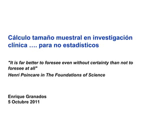 Cálculo tamaño muestral en investigación
clínica …. para no estadísticos

"It is far better to foresee even without certainty than not to
foresee at all"
Henri Poincare in The Foundations of Science



Enrique Granados
5 Octubre 2011
 