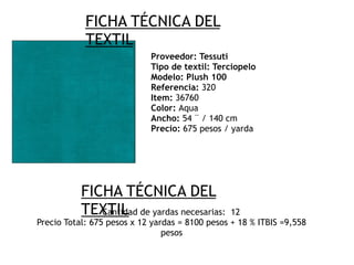 FICHA TÉCNICA DEL
TEXTIL
Proveedor: Tessuti
Tipo de textil: Terciopelo
Modelo: Plush 100
Referencia: 320
Item: 36760
Color: Aqua
Ancho: 54 ¨ / 140 cm
Precio: 675 pesos / yarda
FICHA TÉCNICA DEL
TEXTILCantidad de yardas necesarias: 12
Precio Total: 675 pesos x 12 yardas = 8100 pesos + 18 % ITBIS =9,558
pesos
 