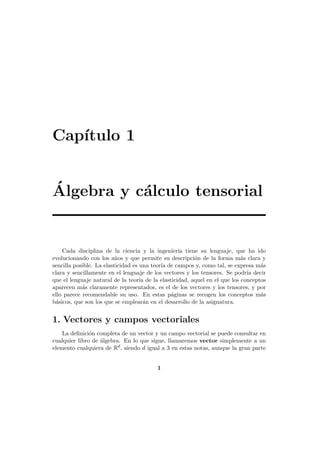 Cap´
ıtulo 1
´
Algebra y c´lculo tensorial
a

Cada disciplina de la ciencia y la ingenier´ tiene su lenguaje, que ha ido
ıa
evolucionando con los a˜os y que permite su descripci´n de la forma m´s clara y
n
o
a
sencilla posible. La elasticidad es una teor´ de campos y, como tal, se expresa m´s
ıa
a
clara y sencillamente en el lenguaje de los vectores y los tensores. Se podr´ decir
ıa
que el lenguaje natural de la teor´ de la elasticidad, aquel en el que los conceptos
ıa
aparecen m´s claramente representados, es el de los vectores y los tensores, y por
a
ello parece recomendable su uso. En estas p´ginas se recogen los conceptos m´s
a
a
b´sicos, que son los que se emplear´n en el desarrollo de la asignatura.
a
a

1. Vectores y campos vectoriales
La deﬁnici´n completa de un vector y un campo vectorial se puede consultar en
o
cualquier libro de ´lgebra. En lo que sigue, llamaremos vector simplemente a un
a
elemento cualquiera de Rd , siendo d igual a 3 en estas notas, aunque la gran parte
1

 