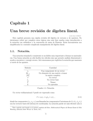 Cap´ıtulo 1
Una breve revisi´on de ´algebra lineal.
versi´on ﬁnal 1.0-0804151
Este cap´ıtulo presenta una r´apida revisi´on del ´algebra de vectores y de matrices. No
intentamos cubrir por completo estos t´opicos sino m´as bien usarlos como introducci´on a
la notaci´on con sub´ındices y la convenci´on de suma de Einstein. Estas herramientas nos
simpliﬁcar´an la a menudo complicada manipulaci´on del ´algebra lineal.
1.1. Notaci´on.
Una notaci´on estandard y consistente es un h´abito muy importante a formar en matem´ati-
cas. Una buena notaci´on no s´olo facilita los c´alculos sino que permite an´alisis dimensional y
ayuda a encontrar y corregir errores. As´ı comenzamos por explicitar la notaci´on que usaremos
a trav´es de los apuntes.
S´ımbolo Cantidad
vi Una componente de un vector
Mi···j Un elemento de una matriz o tensor
[M] la matriz completa
v Un vector
ˆei Un vector base
↔
T Tensor
L Un operador
Cuadro 1.1: Notaci´on
Un vector tridimensional v puede ser expresado como
v = vxˆex + vy ˆey + vz ˆez , (1.1)
donde las componentes (vx, vy, vz) son llamadas las componentes Cartesianas de v y (ˆex, ˆey, ˆez)
son los vectores bases del sistema de coordenadas. La notaci´on puede ser m´as eﬁciente a´un si
1
Este cap´ıtulo est´a basado en el primer cap´ıtulo del libro: Mathematical Physics de Brusse Kusse & Erik
Westwig, editorial John Wiley & Sons, Inc..
5
 