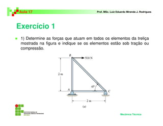 Exercício 1
1) Determine as forças que atuam em todos os elementos da treliça
mostrada na figura e indique se os elementos estão sob tração ou
compressão.
Aula 17 Prof. MSc. Luiz Eduardo Miranda J. Rodrigues
Mecânica Técnica
 