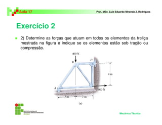 Exercício 2
2) Determine as forças que atuam em todos os elementos da treliça
mostrada na figura e indique se os elementos estão sob tração ou
compressão.
Aula 17 Prof. MSc. Luiz Eduardo Miranda J. Rodrigues
Mecânica Técnica
 