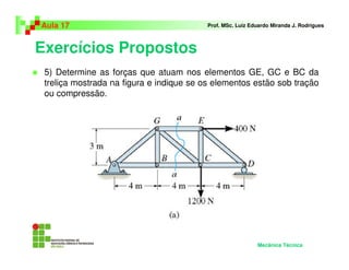 Exercícios Propostos
Aula 17 Prof. MSc. Luiz Eduardo Miranda J. Rodrigues
5) Determine as forças que atuam nos elementos GE, GC e BC da
treliça mostrada na figura e indique se os elementos estão sob tração
ou compressão.
Mecânica Técnica
 