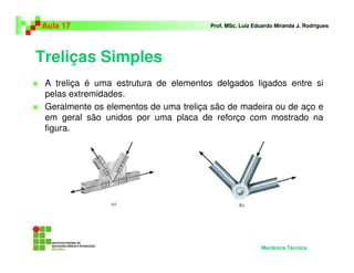 Treliças Simples
A treliça é uma estrutura de elementos delgados ligados entre si
pelas extremidades.
Geralmente os elementos de uma treliça são de madeira ou de aço e
em geral são unidos por uma placa de reforço com mostrado na
figura.
Aula 17 Prof. MSc. Luiz Eduardo Miranda J. Rodrigues
Mecânica Técnica
 