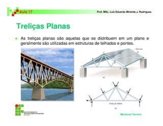 Treliças Planas
As treliças planas são aquelas que se distribuem em um plano e
geralmente são utilizadas em estruturas de telhados e pontes.
Aula 17 Prof. MSc. Luiz Eduardo Miranda J. Rodrigues
Mecânica Técnica
 