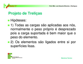 Projeto de Treliças
Hipóteses:
1) Todas as cargas são aplicadas aos nós,
normalmente o peso próprio é desprezado
pois a carga suportada é bem maior que o
peso do elemento.
2) Os elementos são ligados entre si por
superfícies lisas.
Aula 17 Prof. MSc. Luiz Eduardo Miranda J. Rodrigues
Mecânica Técnica
 