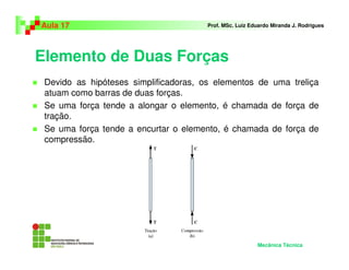 Elemento de Duas Forças
Devido as hipóteses simplificadoras, os elementos de uma treliça
atuam como barras de duas forças.
Se uma força tende a alongar o elemento, é chamada de força de
tração.
Se uma força tende a encurtar o elemento, é chamada de força de
compressão.
Aula 17 Prof. MSc. Luiz Eduardo Miranda J. Rodrigues
Mecânica Técnica
 