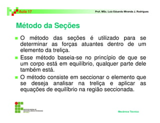 Método da Seções
O método das seções é utilizado para se
determinar as forças atuantes dentro de um
elemento da treliça.
Esse método baseia-se no princípio de que se
um corpo está em equilíbrio, qualquer parte dele
também está.
O método consiste em seccionar o elemento que
se deseja analisar na treliça e aplicar as
equações de equilíbrio na região seccionada.
Aula 17 Prof. MSc. Luiz Eduardo Miranda J. Rodrigues
Mecânica Técnica
 