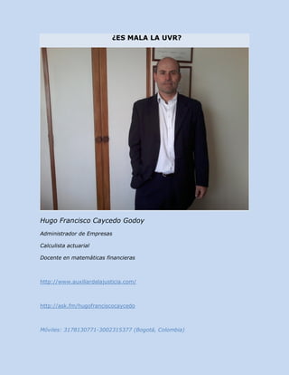 ¿ES MALA LA UVR?




Hugo Francisco Caycedo Godoy
Administrador de Empresas

Calculista actuarial

Docente en matemáticas financieras



http://www.auxiliardelajusticia.com/



http://ask.fm/hugofranciscocaycedo



Móviles: 3178130771-3002315377 (Bogotá, Colombia)
 
