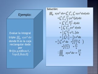 Solución:
𝐵
𝑥𝑦𝑧2
𝑑𝑣= 0
3
−1
2
0
1
𝑥𝑦𝑧2
𝑑𝑥𝑑𝑦𝑑𝑧
= 0
3
−1
2 𝑥2
2
𝑦𝑧2ǀ0
1
𝑑𝑦𝑑𝑧
= 0
3
−1
2 𝑦𝑧2
2
𝑑𝑦𝑑𝑧
=
1
2 0
3
−1
2
𝑦𝑧2 𝑑𝑦𝑑𝑧
=
1
2 0
3 𝑦2
2
𝑧2ǀ−1
2
𝑑𝑧
=
1
2 0
3
(
4
2
−
1
2
) 𝑧2
dz
=
3
4 0
3
𝑧2 dz =
3
4
23
3
ǀ0
3
=
3
4
27
3
=
27
4
.
𝐵
𝑥𝑦𝑧2 𝑑𝑣 =
27
4
Evalue la integral
triple 𝐵
𝑥𝑦𝑧2 𝑑𝑣
donde B es la caja
rectangular dada
por
B={(x,y,z)ǀ0≤x≤1,-
1≤y≤2,0≤z≤3}
Ejemplo:
 