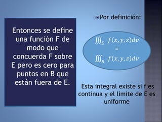 Entonces se define
una función F de
modo que
concuerda F sobre
E pero es cero para
puntos en B que
están fuera de E.
 Por definición:
𝐸
𝑓 𝑥, 𝑦, 𝑧 𝑑𝑣
=
𝐵
𝑓 𝑥, 𝑦, 𝑧 𝑑𝑣
Esta integral existe si f es
continua y el limite de E es
uniforme
 