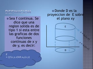  Sea f continua. Se
dice que una
region solida es de
tipo 1 si esta entre
las graficas de dos
funciones
continuas de x y
de y, es decir:
 Donde D es la
proyeccion de E sobre
el plano xy
𝐸
= 𝑓 𝑥, 𝑦, 𝑧 ǀ𝑡𝐷, 𝑢1(𝑥, 𝑦)
D
E
 