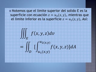  Notemos que el limite superior del solido E es la
superficie con ecuación 𝑧 = 𝑢2(𝑥, 𝑦), mientras que
el limite inferior es la superficie 𝑧 = 𝑢1(𝑧, 𝑦), Así:
𝐸
𝑓 𝑥, 𝑦, 𝑧 𝑑𝑣
=
𝐷
[
𝑢1(𝑥,𝑦)
𝑢2(𝑥,𝑦)
𝑓(𝑥, 𝑦, 𝑧)]𝑑𝐴
 
