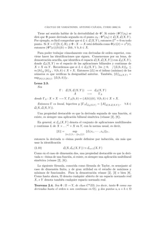 ´                                ˜
         CALCULO DE VARIACIONES, ANTONIO CANADA, CURSO 2009/10.                       15

   Tiene as´ sentido hablar de la derivabilidad de Φ . Si existe (Φ ) (x0 ) se
           ı
dir´ que Φ posee derivada segunda en el punto x0 : Φ (x0 ) ∈ L(X, L(X, Y ).
   a
Por ejemplo, es f´cil comprobar que si L ∈ L(X, Y ), entonces L = 0 en todo
                 a
punto. Si X = C([0, 1], R), y Φ : X → X est´ deﬁnida como Φ(x)(t) = x2 (t),
                                            a
entonces (Φ (x))(h)(k) = 2hk, ∀ h, k ∈ X.
   Para poder trabajar c´modamente con derivadas de orden superior, con-
                         o
viene hacer las identiﬁcaciones que siguen. Comencemos por un lema, de
demostraci´n sencilla, que identiﬁca el espacio L(X, L(X, Y )) con L2 (X, Y ),
           o
donde L2 (X, Y ) es el espacio de las aplicaciones bilineales y continuas de
X × X en Y . Recordemos que si L ∈ L2 (X, Y ), ∃m ≥ 0, / L(h, k) Y ≤
m h X k X , ∀(h, k) ∈ X × X. Entonces L es el ´       ınﬁmo (m´ ınimo) de los
n´meros m que veriﬁcan la desigualdad anterior. Tambi´n, L L2 (X,Y ) =
 u                                                         e
sup h ≤1, k ≤1 L(h, k) Y .
Lema 2.3.
  Sea
                    Γ : L(X, L(X, Y )) −→ L2 (X, Y )
                              A        −→     ΓA
donde ΓA : X × X −→ Y, ΓA (h, k) = (A(h))(k), ∀(h, k) ∈ X × X.
  Entonces Γ es lineal, biyectiva y ΓA       L2 (X,Y )   = A       L(X,L(X,Y )) ,   ∀A ∈
L(X, L(X, Y )).
  Una propiedad destacable es que la derivada segunda de una funci´n, sio
existe, es siempre una aplicaci´n bilineal sim´trica (v´anse [2], [8]).
                               o              e        e
   En general, si Ln (X, Y ) denota el conjunto de aplicaciones multilineales
y continuas L de X × . . .n) × X en Y, con la norma usual, es decir,
                  L =         sup            L(x1 , · · · , xn )   Y,
                         x1 ≤1,··· , xn ≤1

entonces la derivada n−´sima puede deﬁnirse por inducci´n, sin m´s que
                       e                               o        a
usar la identiﬁcaci´n
                   o
(2.10)                 L(X, Ln (X, Y ))      Ln+1 (X, Y )
Como en el caso de dimensi´n dos, una propiedad destacable es que la deri-
                              o
vada n−´sima de una funci´n, si existe, es siempre una aplicaci´n multilineal
        e                    o                                 o
sim´trica (v´anse [2], [8]).
   e        e
   La siguiente f´rmula, conocida como f´rmula de Taylor, es semejante al
                 o                      o
caso de dimensi´n ﬁnita, y de gran utilidad en el estudio de m´ximos y
                 o                                              a
m´ınimos de funcionales. Para la demostraci´n v´anse [2], [3] o bien [8].
                                            o   e
Como hasta ahora, Ω denota cualquier abierto de un espacio normado real
X, e Y denota tambi´n cualquier espacio normado real.
                     e
Teorema 2.4. Sea Φ : Ω → Y, de clase C n (Ω) (es decir, tanto Φ como sus
derivadas hasta el orden n son continuas en Ω), y dos puntos u, u + h ∈ Ω
 