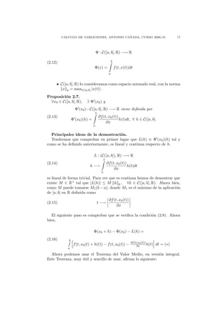 ´                                ˜
         CALCULO DE VARIACIONES, ANTONIO CANADA, CURSO 2009/10.                                       17




                                    Φ : C([a, b], R) −→ R

(2.12)                                                 b

                                Φ(x) =                     f (t, x(t))dt
                                                   a


     • C([a, b], R) lo consideramos como espacio normado real, con la norma
        x 0 = maxt∈[a,b] |x(t)| .
Proposici´n 2.7.
          o
  ∀x0 ∈ C([a, b], R),      ∃ Φ (x0 ) y
                   Φ (x0 ) : C([a, b], R) −→ R viene deﬁnida por
                                    b
(2.13)                                  ∂f (t, x0 (t))
                 Φ (x0 )(h) =                          h(t)dt, ∀ h ∈ C([a, b].
                                             ∂x
                                a


  Principales ideas de la demostraci´n.  o
  Tendremos que comprobar en primer lugar que L(h) ≡ Φ (x0 )(h) tal y
como se ha deﬁnido anteriormente, es lineal y continua respecto de h.

                                L : (C([a, b]), R) −→ R
                                              b
(2.14)                                            ∂f (t, x0 (t))
                             h −→                                h(t)dt
                                                       ∂x
                                          a

es lineal de forma trivial. Para ver que es continua hemos de demostrar que
existe M ∈ R+ tal que |L(h)| ≤ M h 0 , ∀h ∈ C([a, b], R). Ahora bien,
como M puede tomarse M1 (b − a), donde M1 es el m´ximo de la aplicaci´n
                                                       a                 o
de [a, b] en R deﬁnida como
                                                   ∂f (t, x0 (t))
(2.15)                                  t −→
                                                        ∂x

   El siguiente paso es comprobar que se veriﬁca la condici´n (2.8). Ahora
                                                           o
bien,

                                Φ(x0 + h) − Φ(x0 ) − L(h) =
(2.16)       b
                                                                      ∂f (t,x0 (t))
                  f (t, x0 (t) + h(t)) − f (t, x0 (t)) −                   ∂x       h(t)   dt = (∗)
            a

  Ahora podemos usar el Teorema del Valor Medio, en versi´n integral.
                                                               o
Este Teorema, muy util y sencillo de usar, aﬁrma lo siguiente:
                  ´
 
