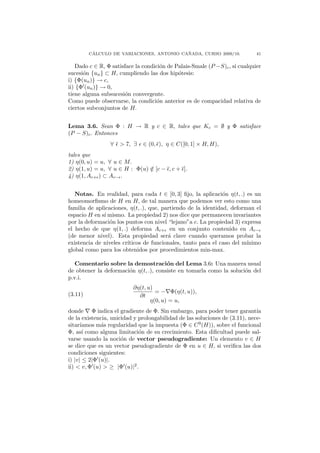 ´                                ˜
         CALCULO DE VARIACIONES, ANTONIO CANADA, CURSO 2009/10.              41

   Dado c ∈ R, Φ satisface la condici´n de Palais-Smale (P −S)c , si cualquier
                                     o
sucesi´n {un } ⊂ H, cumpliendo las dos hip´tesis:
      o                                     o
i) {Φ(un )} → c,
ii) {Φ (un )} → 0,
tiene alguna subsucesi´n convergente.
                       o
Como puede observarse, la condici´n anterior es de compacidad relativa de
                                    o
ciertos subconjuntos de H.


Lema 3.6. Sean Φ : H → R y c ∈ R, tales que Kc = ∅ y Φ satisface
(P − S)c . Entonces
                 ∀   > 7, ∃   ∈ (0, ), η ∈ C([0, 1] × H, H),
tales que
1) η(0, u) = u, ∀ u ∈ M.
2) η(1, u) = u, ∀ u ∈ H : Φ(u) ∈ [c − , c + ].
                               /
4) η(1, Ac+ ) ⊂ Ac− .


   Notas. En realidad, para cada t ∈ [0, 3] ﬁjo, la aplicaci´n η(t, .) es un
                                                               o
homeomorﬁsmo de H en H, de tal manera que podemos ver esto como una
familia de aplicaciones, η(t, .), que, partiendo de la identidad, deforman el
espacio H en s´ mismo. La propiedad 2) nos dice que permanecen invariantes
              ı
por la deformaci´n los puntos con nivel “lejano”a c. La propiedad 3) expresa
                 o
el hecho de que η(1, .) deforma Ac+ en un conjunto contenido en Ac−
(de menor nivel). Esta propiedad ser´ clave cuando queramos probar la
                                         a
existencia de niveles cr´
                        ıticos de funcionales, tanto para el caso del m´ınimo
global como para los obtenidos por procedimientos min-max.

  Comentario sobre la demostraci´n del Lema 3.6: Una manera usual
                                       o
de obtener la deformaci´n η(t, .), consiste en tomarla como la soluci´n del
                       o                                             o
p.v.i.
                          ∂η(t, u)
(3.11)                             = − Φ(η(t, u)),
                            ∂t
                                 η(0, u) = u,
donde Φ indica el gradiente de Φ. Sin embargo, para poder tener garant´      ıa
de la existencia, unicidad y prolongabilidad de las soluciones de (3.11), nece-
sitar´ıamos m´s regularidad que la impuesta (Φ ∈ C 9 (H)), sobre el funcional
              a
Φ, as´ como alguna limitaci´n de su crecimiento. Esta diﬁcultad puede sal-
       ı                     o
varse usando la noci´n de vector pseudogradiente: Un elemento v ∈ H
                      o
se dice que es un vector pseudogradiente de Φ en u ∈ H, si veriﬁca las dos
condiciones siguientes:
i) |v| ≤ 2|Φ (u)|.
ii) < v, Φ (u) > ≥ |Φ (u)|2 .
 