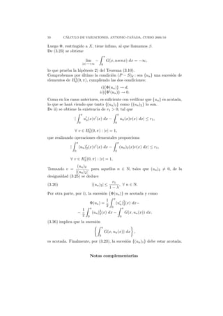50        ´                                ˜
         CALCULO DE VARIACIONES, ANTONIO CANADA, CURSO 2009/10

Luego Φ, restringido a X, tiene ´
                                ınﬁmo, al que llamamos β.
De (3.23) se obtiene
                                                        π
                                  lim −                     G(x, asenx) dx = −∞,
                             |a|→+∞                 0

lo que prueba la hip´tesis 2) del Teorema (3.10).
                     o
Comprobemos por ultimo la condici´n (P − S)d : sea {un } una sucesi´n de
                    ´                o                             o
elementos de H01 (0, π), cumpliendo las dos condiciones:

                                                 i){Φ(un )} → d,
                                                ii){Φ (un )} → 0.
Como en los casos anteriores, es suﬁciente con veriﬁcar que {un } es acotada,
lo que se har´ viendo que tanto {(un )1 } como {(un )2 } lo son.
              a
De ii) se obtiene la existencia de r1 > 0, tal que
                             π                                          π
                 |               un (x)v (x) dx −                           un (x)v(x) dx| ≤ r1 ,
                         0                                          0

                        1
                 ∀ v ∈ H0 (0, π) : |v| = 1,
que realizando operaciones elementales proporciona
                     π                                                  π
             |           (un )2 (x)v (x) dx −                               (un )2 (x)v(x) dx| ≤ r1 ,
                 0                                                  0

                    1
             ∀ v ∈ H0 (0, π) : |v| = 1,
                 (un )2
Tomando v =               , para aquellos n ∈ N, tales que (un )2 = 0, de la
                |(un )2 |
desigualdad (3.25) se deduce
                                         r1
(3.26)                      |(un )2 | ≤     , ∀ n ∈ N.
                                        1−λ
Por otra parte, por i), la sucesi´n {Φ(un )} es acotada y como
                                 o
                                                                    π
                                                            1
                                       Φ(un ) =                         (un )2 (x) dx−
                                                                             2
                                                            2   0
                                       π                                        π
                       1
                     −                     (un )2 (x)
                                                2            dx −                   G(x, un (x)) dx,
                       2           0                                        0
(3.26) implica que la sucesi´n
                            o
                                                    π
                                                        G(x, un (x)) dx ,
                                                0

es acotada. Finalmente, por (3.23), la sucesi´n {(un )1 } debe estar acotada.
                                             o


                                       Notas complementarias
 