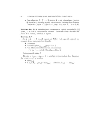 60          ´                                ˜
           CALCULO DE VARIACIONES, ANTONIO CANADA, CURSO 2009/10

       • Una aplicaci´n f : X −→ R, donde X es un subconjunto convexo
                     o
         de un espacio vectorial, se dice estrictamente convexa si veriﬁca que
         f (tx1 +(1−t)x2 ) < tf (x1 )+(1−t)f (x2 ) ∀x1 , x2 ∈ X, ∀t ∈ (0, 1).

Teorema 4.6. Sea X un subconjunto convexo de un espacio normado (E, · )
y sea f : X −→ R estrictamente convexa. Entonces existe a lo sumo un
punto de X donde f alcanza su ´
                              ınﬁmo.
Teorema 4.7.
  Sea f : H −→ R con H espacio de Hilbert real separable (admite un
conjunto denso numerable) veriﬁcando:
     • f continua
     • f coerciva ( lim u →+∞ f (u) = +∞ )
     • f es d´bilmente inferiormente semicontinua.
              e
          ( si un   u ⇒ f (u) ≤ lim inf n→∞ f (un ) )
     Entonces existe minH f .
  Adem´s, si {e1 , . . . en , . . .} es una base ortonormal de H, y llamamos
      a
Hn = e1 , . . . , en se veriﬁca:
    • ∃ minHn f
    • Si xn ∈ Hn : f (xn ) = minHn f, entonces f (xn ) −→ minH f
 