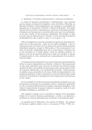 ´                                ˜
        CALCULO DE VARIACIONES, ANTONIO CANADA, CURSO 2009/10.               61

       ´
  5. Apendice: funciones generalizadas y espacios de Sobolev
   La teor´ de funciones generalizadas (o distribuciones), vino motivada
           ıa
por los trabajos de diversos investigadores, entre ellos Dirac y Heaviside, en
Mec´nica Cu´ntica y Electromagnetismo, que manejaron con profusi´n las
    a         a                                                         o
llamadas hoy en d´ funci´n δ de Dirac y funci´n de Heaviside. Al estudiar
                   ıa       o                    o
diversas leyes de la f´
                      ısica, expresadas por ecuaciones en derivadas parciales,
trabajaron con funciones que no eran derivables, pero que s´ eran soluciones,
                                                             ı
en un cierto sentido, de las ecuaciones consideradas. Por ejemplo, se daba
por cierto que, de alguna forma, la “funci´n” δ era la derivada de la funci´n
                                           o                                o
de Heaviside θ(x), que es igual a 1 para x ≥ 0 y 0 para x < 0.

   Tales investigaciones crearon la necesidad de rigorizar los desarrollos for-
males que en ellas aparec´  ıan. Surge as´ una doble posibilidad: o bien se
                                          ı
expresan las leyes de la f´
                          ısica de una manera m´s general donde aparezcan
                                                  a
identidades integrales en lugar de diferenciales, o bien se generaliza el con-
cepto de derivada, ampli´ndolo para que se pueda aplicar a funciones que
                          a
no son derivables en el sentido cl´sico. Como los cient´
                                    a                      ıﬁcos preﬁeren, en
general, conservar la expresi´n diferencial en lugar de la integral, se impuso
                              o
el segundo punto de vista, motivando as´ la generalizaci´n de la noci´n de
                                           ı               o             o
derivada cl´sica.
            a

  La fundamentaci´n matem´tica de la teor´ de funciones generalizadas fue
                     o         a             ıa
hecha, de manera independiente, por Sobolev y Schwartz. Esto proporcion´      o
no s´lo rigor matem´tico para una serie de m´todos que llevaban tiempo
    o                  a                         e
us´ndose en f´
  a          ısica, sino tambi´n una herramienta util y potente para la teor´
                               e                   ´                         ıa
de ecuaciones diferenciales y de transformada de Fourier. Posteriormente,
ha habido un gran desarrollo de este tema, debido fundamentalmente a los
problemas planteados en f´ ısica matem´tica y ecuaciones diferenciales, siendo
                                      a
muchos los matem´ticos de prestigio que tienen importantes contribuciones
                    a
en este campo.

   En la actualidad, la teor´ de funciones generalizadas ha llegado a ser una
                            ıa
herramienta esencial para los matem´ticos, f´
                                       a       ısicos e ingenieros, aplic´ndose
                                                                         a
no s´lo a ecuaciones diferenciales sino tambi´n a numerosas disciplinas, como
    o                                        e
teor´ de representaci´n de grupos localmente compactos, teor´ de la pro-
    ıa                 o                                           ıa
babilidad, homolog´ en variedades, etc.
                    ıa

  Este ap´ndice comienza con la exposici´n de algunos de los principales
          e                              o
hechos de la teor´ de funciones generalizadas, en orden a su aplicaci´n a
                 ıa                                                  o
problemas de contorno planteados para ecuaciones en derivadas parciales.

  La segunda parte la dedicamos a los espacios de Sobolev. Los espacios
de funciones regulares cl´sicos, esto es, los espacios C m (Ω), C m (Ω), etc.,
                         a
 