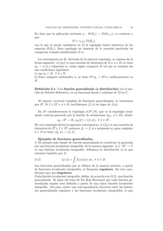 ´                                ˜
        CALCULO DE VARIACIONES, ANTONIO CANADA, CURSO 2009/10.              63

Es claro que la aplicaci´n inclusi´n ij : D(Kj ) → D(Kj+1 ), es continua y
                        o         o
que
                             D = ∪j∈N D(Kj ),
con lo que se puede considerar en D la topolog´ l´ıa ımite inductivo de los
espacios D(Kj ). Esta topolog´ no depende de la sucesi´n particular de
                               ıa                          o
compactos tomada satisfaciendo (5.1).

   La convergencia en D, derivada de la anterior topolog´ se expresa de la
                                                          ıa,
forma siguiente: si {φk } es una sucesi´n de elementos de D y φ ∈ D, se tiene
                                       o
φk → φ si y solamente si, existe alg´n compacto K tal que se cumplen las
                                      u
dos condiciones siguientes:
i) sop φk ⊂ K, ∀ k ∈ N,
ii) Para cualquier multi´ındice α, se tiene Dα φk → Dα φ, uniformemente en
K.

Deﬁnici´n 5.1. Una funci´n generalizada (o distribuci´n) (en el sen-
         o                 o                                 o
tido de Sobolev-Schwartz), es un funcional lineal y continuo de D en C.

  Al espacio vectorial complejo de funciones generalizadas, lo notaremos
por D . Si f ∈ D y φ ∈ D, escribiremos (f, φ) en lugar de f (φ).

  En D consideraremos la topolog´ σ(D , D), que es la topolog´ local-
                                  ıa                            ıa
mente convexa generada por la familia de seminormas {pφ , φ ∈ D}, donde
                  pφ : D → R, pφ (f ) = |(f, φ)|, ∀ f ∈ D .
De esta topolog´ deriva la siguiente convergencia: si {fk } es una sucesi´n de
               ıa                                                        o
elementos de D y f ∈ D , entonces fk → f, si y solamente si, para cualquier
φ ∈ D se tiene (fk , φ) → (f, φ).

   Ejemplos de funciones generalizadas.
1) El ejemplo m´s simple de funci´n generalizada lo constituye la generada
                 a                o
por una funci´n localmente integrable, de la manera siguiente: si f : Rn → C
             o
es una funci´n localmente integrable, deﬁnimos la distribuci´n (a la que
            o                                                   o
notamos tambi´n por f )
               e

(5.2)                (f, φ) =   f (x)φ(x) dx, ∀ φ ∈ D.

Las funciones generalizadas que se deﬁnen de la manera anterior, a partir
de funciones localmente integrables, se llamar´n regulares. En otro caso,
                                              a
diremos que son singulares.
Cada funci´n localmente integrable, deﬁne, de acuerdo con (5.2), una funci´n
           o                                                              o
generalizada. Se sigue del lema de Du Bois Reymond que cada funci´n ge-
                                                                      o
neralizada regular est´ deﬁnida a partir de una unica funci´n localmente
                      a                           ´           o
integrable. As´ pues, existe una correspondencia biyectiva entre las funcio-
              ı
nes generalizadas regulares y las funciones localmente integrables, lo que
 