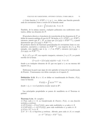 ´                                ˜
        CALCULO DE VARIACIONES, ANTONIO CANADA, CURSO 2009/10.              73

  c) Cada funci´n f ∈ Lp (Rn ), 1 ≤ p ≤ +∞, deﬁne una funci´n generali-
                o                                          o
zada de crecimiento lento a trav´s de la f´rmula usual
                                e         o
                     (f, φ) =    f (x)φ(x) dx, ∀ φ ∈ S.

Tambi´n, de la misma manera, cualquier polinomio con coeﬁcientes cons-
      e
tantes, deﬁne un elemento de S .

   El producto directo y el producto de convoluci´n de los elementos de S , se
                                                 o
deﬁne de manera an´loga al caso de D . De hecho, si f ∈ S (Rn ), g ∈ S (Rm ),
                    a
entonces, puesto que S ⊂ D , se tiene que f (x).g(y) ∈ D (Rn+m ), y puede
demostrarse que f (x).g(y) ∈ S (Rn+m ).
El producto directo de funciones generalizadas de crecimiento lento es con-
mutativo, asociativo y continuo en S (Rn+m ), con respecto de f o g. Por
ejemplo, esto signiﬁca que si fk → f en S (Rn ), entonces fk (x).g(y) →
f (x).g(y), en S (Rn+m ).

   Si f ∈ S y g ∈ D , con soporte compacto, entonces f ∗ g ∈ S y se puede
escribir de la forma
              (f ∗ g, φ) = (f (x).g(y), η(y)φ(x + y)), ∀ φ ∈ S,
donde η es cualquier elemento de D, que sea igual a 1, en un entorno del
soporte de g.

  Dedicamos la parte que sigue de este ap´ndice al tema de la transformada
                                         e
de Fourier. Comenzamos con dicho concepto en el espacio S.


Deﬁnici´n 5.13. Si φ ∈ S, se deﬁne su transformada de Fourier, F (φ),
        o
como la funci´n
             o
                        F (φ)(ξ) =    φ(x)ei<ξ,x> dx,
donde < ξ, x > es el producto escalar usual en Rn .


  Las principales propiedades se ponen de maniﬁesto en el Teorema si-
guiente:


Teorema 5.14. Se cumplen:
1) Para cada φ ∈ S, su transformada de Fourier, F (φ), es una funci´n    o
acotada y continua.
2) Dα F (φ)(ξ) = F ((ix)α φ)(ξ), para cada multi´
                                                ındice α y cada φ ∈ S.
3) F (Dα φ)(ξ) = (−iξ)α F (φ)(ξ), para cada multi´ındice α y cada φ ∈ S.
4) F (φ) ∈ S, ∀ φ ∈ S.
5) F : S → S, es biyectiva y continua. Adem´s, para cada φ ∈ S, se cumple
                                             a
                       φ = F −1 (F (φ)) = F (F −1 (φ)),
 