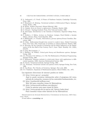 80          ´                                ˜
           CALCULO DE VARIACIONES, ANTONIO CANADA, CURSO 2009/10

 [2] A. Ambrosetti y G. Prodi, A Primer of Nonlinear Analysis, Cambridge University
     Press, 1993.
 [3] P. Blanchard y E. Br¨ning, Variational methods in Mathematical Physics, Springer-
                           u
     Verlag, Berl´ 1.992.
                  ın,
 [4] H. Brezis, An´lisis Funcional, Alianza Editorial, 1984.
                    a
 [5] A. Ca˜ ada, Series de Fourier y aplicaciones, Pir´mide, Madrid, 2002.
           n                                          a
 [6] G. Choquet, Topology,Academic Press, New York and London, 1966.
 [7] B. Dacorogna, Introduction to the Calculus of Variations, Imperial College Press,
     2004.
 [8] P. Dr´bek y J. Milota, Lectures on Nonlinear Analysis, Pavel Dr´bek y Jaroslav
           a                                                              a
     Milota, editores, Plzen, Czech Republic, 2004.
 [9] S. Hildebrandt y A. Tromba, Matem´ticas y formas ´ptimas,Prensa Cient´
                                            a             o                     ıﬁca, Bar-
     celona, 1990.
[10] M. Kline, Mathematical thought from ancient to modern times, Oxford University
     Press, New York, 1972. Traducci´n al castellano en Alianza Editorial, Madrid, 1992.
                                        o
[11] E. Kreyszig, On the Calculus of Variations and Its Major Inﬂuences on the Mathe-
     matics of the ﬁrst Half of Our Century. Part I, Amer. Math. Monthly, 101, (1994),
     674-678.
[12] S. Lang, Real Analysis, ¿?
[13] J. Mawhin y M. Willem, Critical point theory and Hamiltonian systems, Springer-
     Verlag, 1989.
[14] A.L. Peressini, F.E. Sullivan y J.J. Uhl, The Mathematics of Nonlinear Programming,
     Springer-Verlag, 1988.
[15] P. Rabinowitz, Minimax methods in critial point theory with applications to diﬀe-
     rential equations, AMS, American Mathematical Society, 1986.
[16] M. Struwe, Variational methods, Springer-Verlag, 1990.
[17] J.L. Troutman, Variational calculus and optimal control, Springer-Verlag, New York,
     1996.
[18] B. Van Brunt, The Calculus of Variations, Springer, New york, 2006.
[19] V.S. Vladimirov, Equations of Mathematical physics, Marcel Dekker, Inc., 1971.

     Las siguientes direcciones de internet pueden ser utiles:
                                                        ´
      (1) http://www.ugr.es/∼acanada/
          Aqu´ se puede encontrar informaci´n sobre el programa del curso,
              ı                               o
          m´todo de evaluaci´n, resumen de los contenidos fundamentales, etc.
            e                o
      (2) http://mathworld.wolfram.com/
          Muy util para consultar temas de Matem´ticas.
                ´                                    a
      (3) http://scienceworld.wolfram.com/physics/
          Como la anterior pero para temas de f´ ısica.
      (4) http://www-groups.dcs.st-and.ac.uk/ history/index.html
          Para consultar temas sobre historia de las Matem´ticas.
                                                             a
                        ´        ´
  Departamento de Analisis Matematico, Universidad de Granada, 18071 Gra-
nada, Spain.
  E-mail address: acanada@ugr.es
 
