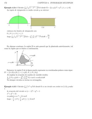 172                                          CAPÍTULO 4. INTEGRALES MULTIPLES
                          R Rp
Ejemplo 4.3.4 Calcular          1 x2 y 2 dA donde = f(x; y)jx2 + y 2         1, x    0g
   La región de integración es medio circulo y su interior




   entonces los limites de integracíón son
   0         ,0 r 1
         R Rp                     R R1p                   2
   luego        1 x2 y 2 dA = 0 0 1           r2 rdrd =
                                                           3



   En algunas ocasiones, la región D es más general que la planteada anteriormente, tal
como la región que se ilustra a continuación




   Entonces, la región de la …gura puede expresarse en coordenadas polares como sigue:
   = f(r; )jr1 ( ) r r2 ( ), 1            2g
   Al emplear la ecuación de cambio de variable resulta:
   R R               R Rr ( )
       F (x; y)dA = 12 r12( ) F (r cos ; rsen )rdrd
   No siempre circulos se envian en rectangulos.

                          R R 2 2
Ejemplo 4.3.5 Calcular         x +y dA donde     es un circulo con centro en (1; 0) y radio
1
   la ecuación del circulo es (x 1)2 + y 2 = 1
   x2 + y 2 = 2x
   en polares es r2 = 2r cos
   luego                y0   r   2 cos
           2        2
 