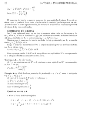 178                                        CAPÍTULO 4. INTEGRALES MULTIPLES

         RaRx      2   2    4a5
   My = 0 0 x(x + y )dydx =
                            15
                  4a 9a
   luego (x; y) =   ;
                   5 20


    El momento de inercia o segundo momento de una partícula alrededor de un eje se
de…ne como el producto de su masa y la distancia al cuadrado que la separa de ese eje.
A continuación, se trata especí…camente, los momentos de inercia de una lamina plana
alrededor de los ejes coordenados.

    MOMENTOS DE INERCIA
    Sea     una región del plano xy, tal que su densidad viene dada por la función de
        2
      R en R, la cual es continua 8(x; y) 2 , entonces el momento de inercia alrededor
                                                  R R 2
del eje x, denotado por Ix , se obtiene como Ix =     y (x; y)dA
    Mientras que el momento de inercia alrededor del eje y, denotado por Iy , se calcula
             R R 2
como Iy =         x (x; y)dA
    Luego el momento de inercia respecto al origen (momento polar de inercia) denotado
por Io , se calcula como
                     R R 2
    Io = Ix + Iy =      (x + y 2 ) (x; y)dA

    Para un campo escalar F de R2 en R integrable en una región   de R2 el valor promedio
es la integral sobre dividida entre el área de .

Teorema 4.4.1 del valor medio.
    Si F es un campo escalar de R2 en R continuo en una región     de R2 , entonces existe
(a; b) 2 tal R R
               que
                   F (x; y)dA
    F (a; b) =
                  Area( )

Ejemplo 4.4.4 Halle la altura promedio del paraboloide z = x2 + y 2 , sobre el rectángulo
0 x 1, 0 y 2.
   El valor de la integral de F sobre el rectangulo es
   R1R2 2                   10
    0 0
         (x + y 2 ) dydx =
                            3
   el área del rectángulo es 2
                                5
   luego la altura promedio es
                                3
   Ejercicios sección 4.4.

  1. Halle la masa de la lamina plana
              p                p
      a) y = 1 x2 ; y = 4 x2 ; y = 0 y (x; y) = x2 y
                 1
      b) y =          ; y = 0; x = 1; x = 1 y (x; y) = k
               1 + x2
 