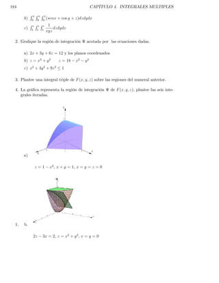 184                                                CAPÍTULO 4. INTEGRALES MULTIPLES
            R R R
       b)   0     0   0
                          (senx + cos y + z)dzdydx
            ReReRe 1
       c)    1 1 1
                       dzdydx
                   xyz

  2. Gra…que la región de integración          acotada por las ecuaciones dadas.

       a) 2x + 3y + 6z = 12 y los planos coordenados
       b) z = x2 + y 2          z = 18   x2   y2
       c) x2 + 4y 2 + 9z 2        1

  3. Plantee una integral triple de F (x; y; z) sobre las regiones del numeral anterior.

  4. La grá…ca representa la región de integración         de F (x; y; z), plantee las seis inte-
     grales iteradas.




       a)

                z=1        x2 , x + y = 1, x = y = z = 0




  1.   b.

             2z       3x = 2, z = x2 + y 2 , x = y = 0
 