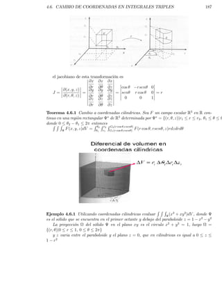 4.6. CAMBIO DE COORDENADAS EN INTEGRALES TRIPLES                                       187




   el jacobiano de esta transformación es
                       @x @x @x
                       @r @      @z     cos      rsen    0
         @(x; y; z)    @y @y @y
   J=               =                = sen      r cos    0 =r
         @(r; ; z)     @r @      @z
                       @z @z @z           0        0     1
                       @r   @    @z
Teorema 4.6.1 Cambio a coordenadas cilindricas. Sea F un campo escalar R3 en R con-
tinuo en una region rectangular   de R3 determinada por          = f(r; ; z)jr1 r r2 , 1
donde 0
    RRR     2     1   2 entoncesR
                          R R r G (r cos ;rsen )
          F (x; y; z)dV = 12 r12 G12(r cos ;rsen ) F (r cos ; rsen ; z)rdzdrd




                                                             RRR
Ejemplo 4.6.1 Utilizando coordenadas cilindricas evaluar           (x3 + xy 2 )dV , donde
es el sólido que se encuentra en el primer octante y debajo del paraboloide z = 1 x2 y 2
    La proyección     del sólido    en el plano xy es el circulo x2 + y 2 = 1, luego      =
f(r; )j0 r 1, 0            2 g
    y z varia entre el paraboloide y el plano z = 0, que en cilindricas es igual a 0 z
1 r2
 