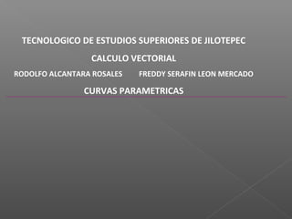 TECNOLOGICO DE ESTUDIOS SUPERIORES DE JILOTEPEC
                 CALCULO VECTORIAL
RODOLFO ALCANTARA ROSALES   FREDDY SERAFIN LEON MERCADO

                CURVAS PARAMETRICAS
 