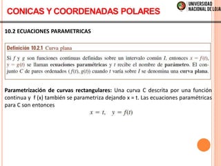 10.2 ECUACIONES PARAMETRICAS
Parametrización de curvas rectangulares: Una curva C descrita por una función
continua y f (x) también se parametriza dejando x = t. Las ecuaciones paramétricas
para C son entonces
CONICAS Y COORDENADAS POLARES
 