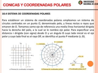 10.4 SISTEMA DE COORDENADAS POLARES
Para establecer un sistema de coordenadas polares empleamos un sistema de
círculos centrados en un punto O, denominado polo, y líneas rectas o rayos que
emanen de O. Tomamos como eje de referencia una media línea horizontal dirigida
hacia la derecha del polo, a la cual se le nombra eje polar. Para especificar una
distancia r dirigida (con signo) desde O y un ángulo Θ cuyo lado inicial es el eje
polar y cuyo lado final es el rayo OP, se identifica el punto P mediante (r, Θ).
CONICAS Y COORDENADAS POLARES
 