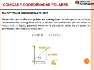 10.4 SISTEMA DE COORDENADAS POLARES
Conversión de coordenadas polares en rectangulares: Al sobreponer un sistema
de coordenadas rectangulares sobre un sistema de coordenadas polares, como se
muestra en la Figura, podemos convertir la descripción polar de un punto en
coordenadas rectangulares utilizando
x = r cos Θ y = r sen Θ
CONICAS Y COORDENADAS POLARES
 