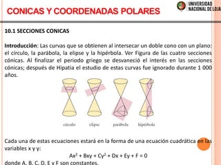 10.1 SECCIONES CONICAS
Introducción: Las curvas que se obtienen al intersecar un doble cono con un plano:
el círculo, la parábola, la elipse y la hipérbola. Ver Figura de las cuatro secciones
cónicas. Al finalizar el periodo griego se desvaneció el interés en las secciones
cónicas; después de Hipatia el estudio de estas curvas fue ignorado durante 1 000
años.
Cada una de estas ecuaciones estará en la forma de una ecuación cuadrática en las
variables x y y:
Ax2 + Bxy + Cy2 + Dx + Ey + F = 0
donde A, B, C, D, E y F son constantes.
CONICAS Y COORDENADAS POLARES
 