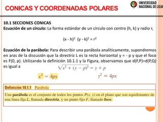 10.1 SECCIONES CONICAS
Ecuación de un círculo: La forma estándar de un círculo con centro (h, k) y radio r,
(x - h)2 (y - k)2 = r2
Ecuación de la parábola: Para describir una parábola analíticamente, supondremos
en aras de la discusión que la directriz L es la recta horizontal y = - p y que el foco
es F(0, p). Utilizando la definición 10.1.1 y la Figura, observamos que d(F,P)=d(P,Q)
es igual a
CONICAS Y COORDENADAS POLARES
 