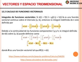 12.2 CALCULO DE FUNCIONES VECTORIALES
Integrales de funciones vectoriales: Si r(t) = f(t) i + g(t) j + h(t) k es una función
vectorial continua sobre el intervalo [a, b], entonces la integral indefinida de r está
definida por
Debido a la continuidad de las funciones componentes f, g y h, la integral definida
de r(t) sobre [a, b] puede definirse como
donde R es una función vectorial tal que R'(t) = r(t)
VECTORES Y ESPACIO TRIDIMENSIONAL
https://www.mathway.com/es/popular-problems/Calculus/546291
https://www.calculadora-de-derivadas.com/
 
