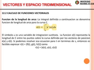 12.2 CALCULO DE FUNCIONES VECTORIALES
Funcion de la longitud de arco: La integral definida a continuacion se denomina
funcion de longitud de arco para la curva C.
El simbolo u es una variable de integracion sustituta. La funcion s(t) representa la
longitud de C entre los puntos sobre la curva definida por los vectores de posicion
r(a) y r(t). Si podemos resolver esa ecuacion para t en terminos de s, entonces es
factible expresar r(t) = {f(t), g(t), h(t)} como
r(s) = {x(s), y(s), z(s)}
VECTORES Y ESPACIO TRIDIMENSIONAL
 