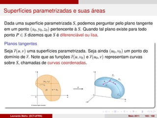 Superfícies parametrizadas e suas áreas

Dada uma superfície parametrizada S, podemos perguntar pelo plano tangente
em um ponto (x0 , y0 , z0 ) pertencente à S. Quando tal plano existe para todo
ponto P ∈ S dizemos que S é diferenciável ou lisa.

Planos tangentes
Seja r(u, v) uma superfícies parametrizada. Seja ainda (u0 , v0 ) um ponto do
domínio de r. Note que as funções r(u, v0 ) e r(u0 , v) representam curvas
sobre S, chamadas de curvas coordenadas.




   Leonardo Mafra (ECT-UFRN)                                      Maio 2011   103 / 168
 